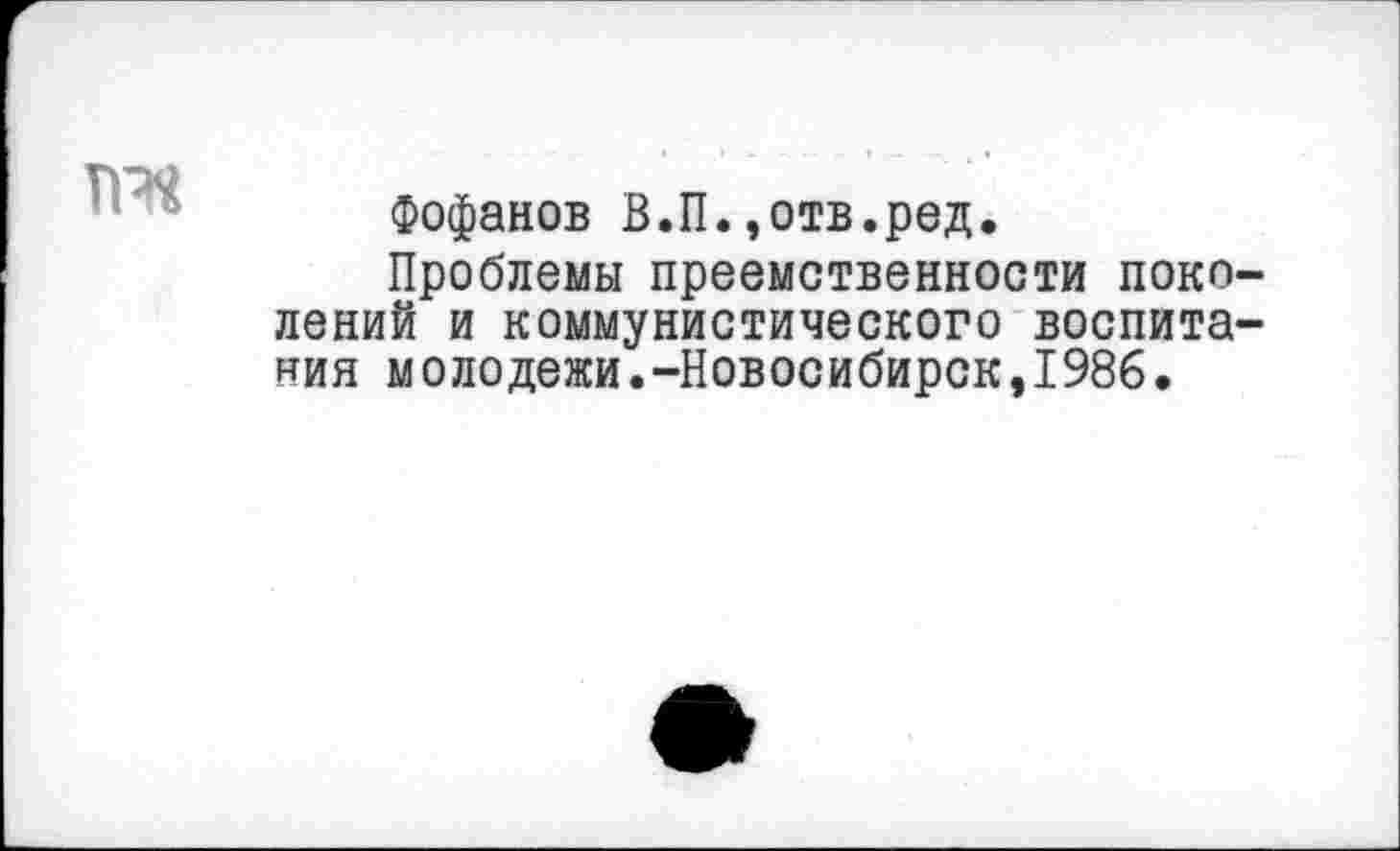 ﻿та
Фофанов В.П.,отв.ред.
Проблемы преемственности поколений и коммунистического воспитания молодежи.-Новосибирск,1986.